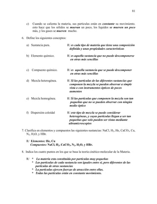 81
c) Cuando se calienta la materia, sus partículas están en constante su movimiento.
esto hace que los sólidos se muevan un poco, los líquidos se mueven un poco
más, y los gases se mueven mucho.
6. Define los siguientes conceptos:
a) Sustancia pura. R/ es cada tipo de materia que tiene una composición
definida y unas propiedades características
b) Elemento químico. R/ es aquella sustancia que no puede descomponerse
en otras más sencillas
c) Compuesto químico. R/ es aquella sustancia que se puede descomponer
en otras más sencillas
d) Mezcla heterogénea. R/ Si las partículas de las diferentes sustancias que
componen la mezcla se pueden observar a simple
vista o con instrumentos ópticos de pocos
aumentos
e) Mezcla homogénea. R/ Si las partículas que componen la mezcla son tan
pequeñas que no se pueden observar con ningún
medio óptico
f) Dispersión coloidal R/ este tipo de mezcla se puede considerar
heterogéneas, y cuyas partículas llegan a ser tan
pequeñas que solo pueden ser vistas mediante
ultramicroscopios
7. Clasifica en elementos y compuestos las siguientes sustancias: NaCl, H2, He, CaCO3, Cu,
N2, H2O, y HBr.
R/ Elementos: He, Cu
Compuestos: NaCl, H2, CaCO3, N2, H2O, y HBr.
8. Indica los cuatro puntos en los que se basa la teoría cinético-molecular de la Materia.
R/ * La materia esta constituida por partículas muy pequeñas
* Las partículas de cada sustancia son iguales entre si, pero diferentes de las
partículas de otras sustancias
* La particulas ejercen fuerzas de atracción entre ellas.
* Todas las partículas están en constante movimiento.
 