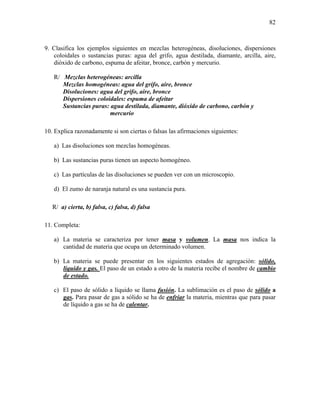 82
9. Clasifica los ejemplos siguientes en mezclas heterogéneas, disoluciones, dispersiones
coloidales o sustancias puras: agua del grifo, agua destilada, diamante, arcilla, aire,
dióxido de carbono, espuma de afeitar, bronce, carbón y mercurio.
R/ Mezclas heterogéneas: arcilla
Mezclas homogéneas: agua del grifo, aire, bronce
Disoluciones: agua del grifo, aire, bronce
Dispersiones coloidales: espuma de afeitar
Sustancias puras: agua destilada, diamante, dióxido de carbono, carbón y
mercurio
10. Explica razonadamente si son ciertas o falsas las afirmaciones siguientes:
a) Las disoluciones son mezclas homogéneas.
b) Las sustancias puras tienen un aspecto homogéneo.
c) Las partículas de las disoluciones se pueden ver con un microscopio.
d) El zumo de naranja natural es una sustancia pura.
R/ a) cierta, b) falsa, c) falsa, d) falsa
11. Completa:
a) La materia se caracteriza por tener masa y volumen. La masa nos indica la
cantidad de materia que ocupa un determinado volumen.
b) La materia se puede presentar en los siguientes estados de agregación: sólido,
líquido y gas. El paso de un estado a otro de la materia recibe el nombre de cambio
de estado.
c) El paso de sólido a líquido se llama fusión. La sublimación es el paso de sólido a
gas. Para pasar de gas a sólido se ha de enfriar la materia, mientras que para pasar
de líquido a gas se ha de calentar.
 