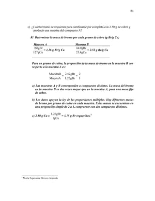 84
c) ¿Cuánto bromo se requieren para combinarse por completo con 2.50 g de cobre y
producir una muestra del compuesto A?
R/ Determinar la masa de bromo por cada gramo de cobre (g Br/g Cu)
Muestra A Muestra B _____
gCu127
gBr160
= 1,26 g Br/g Cu
gCu4.25
gBr0.64
= 2.52 g Br/g Cu
___________________________________________________
Para un gramo de cobre, la proporción de la masa de bromo en la muestra B con
respecto a la muestra A es:
MuestaA
MuestraB
=
gBr26.1
gBr52.2
=
1
2
a) Las muestras A y B corresponden a compuestos distintos. La masa del bromo
en la muestra B es dos veces mayor que en la muestra A, para una masa fija
de cobre.
b) Los datos apoyan la ley de las proporciones múltiples. Hay diferentes masas
de bromo por gramo de cobre en cada muestra. Estas masas se encuentran en
una proporción simple de 2 a 1, congruente con dos compuestos distintos.
c) 2.50 g Cu x
gCu1
gBr26.1
= 3.15 g Br requeridos.3
3
María Esperanza Herrera Acevedo
 