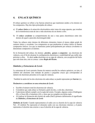 85
4. ENLACE QUÍMICO
El enlace químico se refiere a las fuerzas atractivas que mantienen unidos a los átomos en
los compuestos. Hay dos tipos principales de enlace:
a) El enlace iónico es la atracción electrostática entre iones de carga opuesta, que resultan
de la transferencia neta de uno o más electrones de un átomo a otro.
b) El enlace covalente es compartimiento de uno o mas pares electrónicos entre dos
átomos de igual o parecida electronegatividad .
Todos los enlaces entre átomos de diferentes elementos tienen al menos algún grado de
carácter iónico y covalente. Los compuestos en que predomina el enlace iónico se llaman
compuestos iónicos. Los que se mantienen juntos principalmente por enlaces covalentes se
denominan compuestos covalentes.
En la formación del enlace, los átomos pierden, ganan o comparten sus electrones de
valencia, con el fin de alcanzar la configuración electrónica y estabilidad del gas noble más
próximo a ellos. Es decir ocho electrones en su capa de valencia, con excepción del helio
que solo tiene dos, esto se conoce como Regla del Octeto.
Símbolos y Estructuras de Lewis
La estructura de Lewis permite ilustrar de manera sencilla los enlaces químicos, en ésta, el
símbolo del elemento está rodeado de puntos o pequeñas cruces que corresponden al
número de electrones presentes en la capa de valencia.
También la unión de los dos electrones de cada enlace se puede representar por barras (–).
Parámetros a considerar en una estructura de Lewis
• Escribir el número total de electrones de valencia.
• Considerar que cada enlace se formará a partir de dos, y solo dos, electrones.
• Cada átomo deberá cumplir con la regla del octeto. Excepto, algunos como el hidrógeno
(H2), el boro (B), el aluminio (Al), y otros que no cumplen con dicha regla.
• Al explicar la formación del cloruro de sodio (NaCl) primero definiremos el significado
de Símbolos y Estructuras de Lewis
Símbolos de Lewis: Cuando representamos al sodio con su electrón de la capa de valencia
Na• , El símbolo Na representa al elemento sodio con sus electrones internos y el punto
representa el electrón mas externo o sea el electrón de la capa de valencia.
 