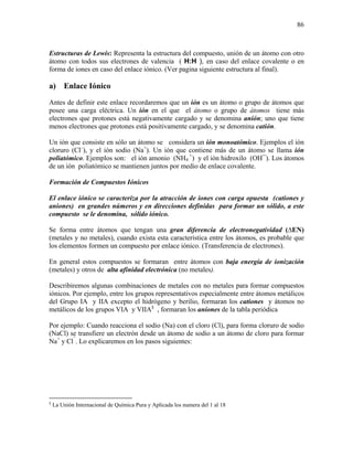 86
Estructuras de Lewis: Representa la estructura del compuesto, unión de un átomo con otro
átomo con todos sus electrones de valencia ( H:H ), en caso del enlace covalente o en
forma de iones en caso del enlace iónico. (Ver pagina siguiente estructura al final).
a) Enlace Iónico
Antes de definir este enlace recordaremos que un ión es un átomo o grupo de átomos que
posee una carga eléctrica. Un ión en el que el átomo o grupo de átomos tiene más
electrones que protones está negativamente cargado y se denomina anión; uno que tiene
menos electrones que protones está positivamente cargado, y se denomina catión.
Un ión que consiste en sólo un átomo se considera un ión monoatómico. Ejemplos el ión
cloruro (Cl–
), y el ión sodio (Na+
). Un ión que contiene más de un átomo se llama ión
poliatómico. Ejemplos son: el ión amonio (NH4
+
) y el ión hidroxilo (OH¯). Los átomos
de un ión poliatómico se mantienen juntos por medio de enlace covalente.
Formación de Compuestos Iónicos
El enlace iónico se caracteriza por la atracción de iones con carga opuesta (cationes y
aniones) en grandes números y en direcciones definidas para formar un sólido, a este
compuesto se le denomina, sólido iónico.
Se forma entre átomos que tengan una gran diferencia de electronegatividad (∆EN)
(metales y no metales), cuando exista esta característica entre los átomos, es probable que
los elementos formen un compuesto por enlace iónico. (Transferencia de electrones).
En general estos compuestos se formaran entre átomos con baja energía de ionización
(metales) y otros de alta afinidad electrónica (no metales).
Describiremos algunas combinaciones de metales con no metales para formar compuestos
iónicos. Por ejemplo, entre los grupos representativos especialmente entre átomos metálicos
del Grupo IA y IIA excepto el hidrógeno y berilio, formaran los cationes y átomos no
metálicos de los grupos VIA y VIIA§
, formaran los aniones de la tabla periódica
Por ejemplo: Cuando reacciona el sodio (Na) con el cloro (Cl), para forma cloruro de sodio
(NaCl) se transfiere un electrón desde un átomo de sodio a un átomo de cloro para formar
Na+
y Cl¯
. Lo explicaremos en los pasos siguientes:
§
La Unión Internacional de Química Pura y Aplicada los numera del 1 al 18
 