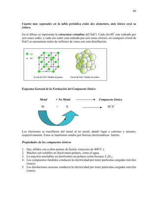 88
Cuanto mas separados en la tabla periódica están dos elementos, más iónico será su
enlace.
En el dibujo se representa la estructura cristalina del NaCl. Cada ión Cl¯
esta rodeado por
seis iones sodio, y cada ión sodio esta rodeado por seis iones cloruro, en cualquier cristal de
NaCl se encuentran miles de millones de iones con esta distribución.
Esquema General de la Formación del Compuesto Iónico
Metal + No Metal Compuesto Iónico
M + X M+
X¯
Los electrones se transfieren del metal al no metal, dando lugar a cationes y aniones,
respectivamente. Estos se mantienen unidos por fuerzas electrostáticas fuertes.
Propiedades de los compuestos iónicos
1. Hay sólidos con a altos puntos de fusión. (mayores de 400°C ).
2. Muchos son solubles en disolventes polares, como el agua.
3. La mayoría insolubles en disolventes no polares como hexano, C6H14
4. Los compuestos fundidos conducen la electricidad por tener partículas cargadas móviles
(iones).
5. Las disoluciones acuosas conducen la electricidad por tener partículas cargadas móviles
(iones).
e¯
 