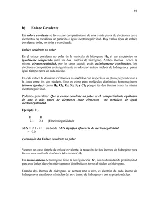 89
b) Enlace Covalente
Un enlace covalente se forma por compartimiento de uno o más pares de electrones entre
elementos no metálicos de parecida o igual electronegatividad. Hay varios tipos de enlace
covalente: polar, no polar y coordinado.
Enlace covalente no polar
En el enlace covalente no polar de la molécula de hidrogeno H2, el par electrónico es
igualmente compartido entre los dos núcleos de hidrogeno. Ambos átomos tienen la
misma electronegatividad, por lo tanto cuando están químicamente combinados, los
electrones compartidos están igualmente atraídos por ambos núcleos de hidrogeno y pasan
igual tiempo cerca de cada núcleo.
En este enlace la densidad electrónica es simétrica con respecto a un plano perpendicular a
la línea entre los dos núcleos. Esto es cierto para moléculas diatómicas homonucleares
(átomos iguales) como H2, Cl2, O2, N2, F2 y Cl2, porque los dos átomos tienen la misma
electronegatividad.
Podemos generalizar: Que el enlace covalente no polar es el compartimiento equitativo
de uno o más pares de electrones entre elementos no metálicos de igual
electronegatividad.
Ejemplo: H2
H H
2.1 2.1 (Electronegatividad)
∆EN = 2.1 - 2.1, en donde ∆EN significa diferencia de electronegatividad.
= 0.0
Formación del Enlace covalente no polar
Veamos un caso simple de enlace covalente, la reacción de dos átomos de hidrogeno para
formar una molécula diatómica (dos átomos) H2.
Un átomo aislado de hidrogeno tiene la configuración 1s1
, con la densidad de probabilidad
para este único electrón esféricamente distribuida en torno al núcleo de hidrogeno.
Cuando dos átomos de hidrogeno se acercan uno a otro, el electrón de cada átomo de
hidrogeno es atraído por el núcleo del otro átomo de hidrogeno y por su propio núcleo.
 