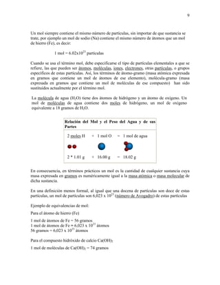 9
Un mol siempre contiene el mismo número de partículas, sin importar de que sustancia se
trate, por ejemplo un mol de sodio (Na) contiene el mismo número de átomos que un mol
de hierro (Fe), es decir:
1 mol = 6.02x1023
partículas
Cuando se usa el término mol, debe especificarse el tipo de partículas elementales a que se
refiere, las que pueden ser átomos, moléculas, iones, electrones, otras partículas, o grupos
específicos de estas partículas. Así, los términos de átomo-gramo (masa atómica expresada
en gramos que contiene un mol de átomos de ese elemento), molécula-gramo (masa
expresada en gramos que contiene un mol de moléculas de ese compuesto) han sido
sustituidos actualmente por el término mol.
La molécula de agua (H2O) tiene dos átomos de hidrógeno y un átomo de oxígeno. Un
mol de moléculas de agua contiene dos moles de hidrógeno, un mol de oxígeno
equivalente a 18 gramos de H2O.
Relación del Mol y el Peso del Agua y de sus
Partes
2 moles H + 1 mol O = 1 mol de agua
2 * 1.01 g + 16.00 g = 18.02 g
En consecuencia, en términos prácticos un mol es la cantidad de cualquier sustancia cuya
masa expresada en gramos es numéricamente igual a la masa atómica o masa molecular de
dicha sustancia.
En una definición menos formal, al igual que una docena de partículas son doce de estas
partículas, un mol de partículas son 6,023 x 1023
(número de Avogadro) de estas partículas
Ejemplo de equivalencias de mol:
Para el átomo de hierro (Fe)
1 mol de átomos de Fe = 56 gramos
1 mol de átomos de Fe = 6,023 x 1023
átomos
56 gramos = 6,023 x 1023
átomos
Para el compuesto hidróxido de calcio Ca(OH)2
1 mol de moléculas de Ca(OH)2 = 74 gramos
 