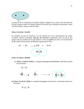 91
•
H2
La mayoría de los compuestos covalentes implica compartir dos, cuatro o seis electrones de
allí que tenemos enlaces covalentes además del sencillo que acabamos de presentar, enlace
covalente doble y enlace covalente triple.
Enlace Covalente Sencillo
Se comparte un par de electrones. En una formula de Lewis representamos un enlace
covalente sencillo escribiendo cada par de electrones compartido como un par de dos
puntos entre los símbolos de los dos átomos o como un guión esta unión. Así la formación
de H2 a partir de dos átomos de H podría representarse como:
H• + H• H:H o H–H
Enlace Covalente Multiple
a) Enlace Covalente Doble, se comparten dos pares de electrones, cada átomo aporta
dos electrones
O = O
b) Enlace Covalente Triple, se comparten tres pares de electrones, cada átomo aporta tres
electrones.
N N
• O
•
••O
•
• •
•
•
•
+ O
•
•
•
• •
•
O
•
•
•
•
•
•
•
•
• •
● ●
H • H
 