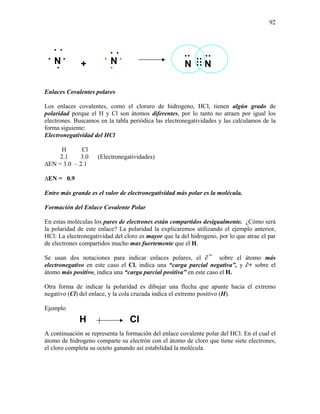 92
Enlaces Covalentes polares
Los enlaces covalentes, como el cloruro de hidrogeno, HCl, tienen algún grado de
polaridad porque el H y Cl son átomos diferentes, por lo tanto no atraen por igual los
electrones. Buscamos en la tabla periódica las electronegatividades y las calculamos de la
forma siguiente:
Electronegatividad del HCl
H Cl
2.1 3.0 (Electronegatividades)
∆EN = 3.0 – 2.1
∆EN = 0.9
Entre más grande es el valor de electronegatividad más polar es la molécula.
Formación del Enlace Covalente Polar
En estas moléculas los pares de electrones están compartidos desigualmente. ¿Cómo será
la polaridad de este enlace? La polaridad la explicaremos utilizando el ejemplo anterior,
HCl: La electronegatividad del cloro es mayor que la del hidrogeno, por lo que atrae el par
de electrones compartidos mucho mas fuertemente que el H.
Se usan dos notaciones para indicar enlaces polares, el ∂¯ sobre el átomo más
electronegativo en este caso el Cl, indica una “carga parcial negativa”, y ∂+ sobre el
átomo más positivo, indica una “carga parcial positiva” en este caso el H.
Otra forma de indicar la polaridad es dibujar una flecha que apunte hacia el extremo
negativo (Cl) del enlace, y la cola cruzada indica el extremo positivo (H).
Ejemplo
A continuación se representa la formación del enlace covalente polar del HCl. En el cual el
átomo de hidrogeno comparte su electrón con el átomo de cloro que tiene siete electrones,
el cloro completa su octeto ganando así estabilidad la molécula.
• N N
• • •
•
••
•
+
•
• N N
•
•
••
••••
•• •
ClH
 
