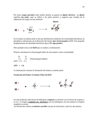 93
Por tener cargas parciales entre ambos átomos se genera un dipolo eléctrico, un dipolo
significa dos polos, aquí se refiere a los polos positivo y negativo que resultan de la
separación de cargas en una molécula
Dipolo
En el enlace covalente polar se da una distribución asimétrica de la densidad electrónica; la
densidad se distorsiona en la dirección del átomo más electronegativo el Cl. Este pequeño
desplazamiento de densidad electrónica deja al H algo positivo.
Otro ejemplo seria el del H2O que se explica a continuación:
Primero calculamos la electronegatividad, de esta manera vemos su polaridad.
H O
2.1 3.5 (Electronegatividades)
∆EN = 3.5 – 2.1
∆EN = 1.4
A continuación veremos la formación del enlace covalente polar.
Formación del Enlace Covalente Polar del H2O
En esta molécula cada átomo de hidrogeno comparte su electrón con el átomo de oxigeno y
su ves el oxigeno comparte sus electrones con los hidrógenos, de esta manera el oxígeno
completa su octeto.
Se forman dos enlaces covalentes sencillos (un par de electrones) entre los dos átomos.
H • + Cl
•
•
•
•
• • •
••
••
Cl•
••
•H
H •
H •
O
•
• •
•
••
+
O
•
• •
•
••
H • • H
∂+
∂
∂+
∂¯∂+
 