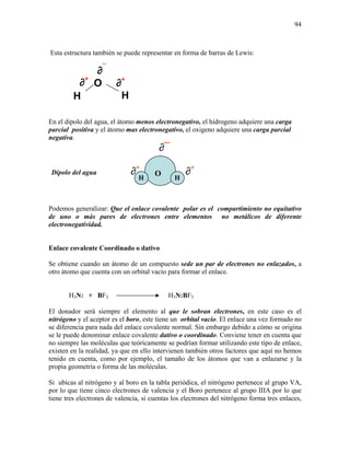 94
Esta estructura también se puede representar en forma de barras de Lewis:
∂¯
∂+
En el dipolo del agua, el átomo menos electronegativo, el hidrogeno adquiere una carga
parcial positiva y el átomo mas electronegativo, el oxigeno adquiere una carga parcial
negativa.
∂¯
Dipolo del agua ∂+
∂+
Podemos generalizar: Que el enlace covalente polar es el compartimiento no equitativo
de uno o más pares de electrones entre elementos no metálicos de diferente
electronegatividad.
Enlace covalente Coordinado o dativo
Se obtiene cuando un átomo de un compuesto sede un par de electrones no enlazados, a
otro átomo que cuenta con un orbital vacío para formar el enlace.
H3N: + BF3 H3N:BF3
El donador será siempre el elemento al que le sobran electrones, en este caso es el
nitrógeno y el aceptor es el boro, este tiene un orbital vacío. El enlace una vez formado no
se diferencia para nada del enlace covalente normal. Sin embargo debido a cómo se origina
se le puede denominar enlace covalente dativo o coordinado. Conviene tener en cuenta que
no siempre las moléculas que teóricamente se podrían formar utilizando este tipo de enlace,
existen en la realidad, ya que en ello intervienen también otros factores que aquí no hemos
tenido en cuenta, como por ejemplo, el tamaño de los átomos que van a enlazarse y la
propia geometría o forma de las moléculas.
Si ubicas al nitrógeno y al boro en la tabla periódica, el nitrógeno pertenece al grupo VA,
por lo que tiene cinco electrones de valencia y el Boro pertenece al grupo IIIA por lo que
tiene tres electrones de valencia, si cuentas los electrones del nitrógeno forma tres enlaces,
H
O ∂+
H
O
H H
 