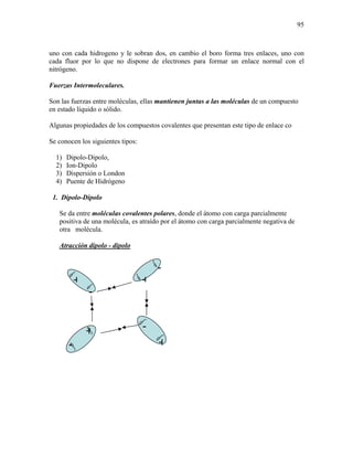 95
uno con cada hidrogeno y le sobran dos, en cambio el boro forma tres enlaces, uno con
cada fluor por lo que no dispone de electrones para formar un enlace normal con el
nitrógeno.
Fuerzas Intermoleculares.
Son las fuerzas entre moléculas, ellas mantienen juntas a las moléculas de un compuesto
en estado líquido o sólido.
Algunas propiedades de los compuestos covalentes que presentan este tipo de enlace co
Se conocen los siguientes tipos:
1) Dipolo-Dipolo,
2) Ion-Dipolo
3) Dispersión o London
4) Puente de Hidrógeno
1. Dipolo-Dipolo
Se da entre moléculas covalentes polares, donde el átomo con carga parcialmente
positiva de una molécula, es atraído por el átomo con carga parcialmente negativa de
otra molécula.
Atracción dipolo - dipolo
+
-
+
-
+
-
-
+
 