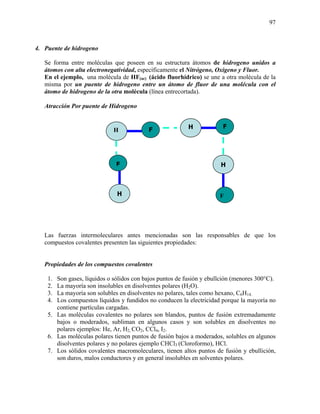 97
4. Puente de hidrogeno
Se forma entre moléculas que poseen en su estructura átomos de hidrogeno unidos a
átomos con alta electronegatividad, específicamente el Nitrógeno, Oxigeno y Fluor.
En el ejemplo, una molécula de HF(ac) (ácido fluorhídrico) se une a otra molécula de la
misma por un puente de hidrogeno entre un átomo de fluor de una molécula con el
átomo de hidrogeno de la otra molécula (línea entrecortada).
Atracción Por puente de Hidrogeno
Las fuerzas intermoleculares antes mencionadas son las responsables de que los
compuestos covalentes presenten las siguientes propiedades:
Propiedades de los compuestos covalentes
1. Son gases, líquidos o sólidos con bajos puntos de fusión y ebullción (menores 300°C).
2. La mayoría son insolubles en disolventes polares (H2O).
3. La mayoría son solubles en disolventes no polares, tales como hexano, C6H14.
4. Los compuestos líquidos y fundidos no conducen la electricidad porque la mayoría no
contiene partículas cargadas.
5. Las moléculas covalentes no polares son blandos, puntos de fusión extremadamente
bajos o moderados, subliman en algunos casos y son solubles en disolventes no
polares ejemplos: He, Ar, H2, CO2, CCl4, I2.
6. Las moléculas polares tienen puntos de fusión bajos a moderados, solubles en algunos
disolventes polares y no polares ejemplo CHCl3 (Cloroformo), HCl.
7. Los sólidos covalentes macromoleculares, tienen altos puntos de fusión y ebullición,
son duros, malos conductores y en general insolubles en solventes polares.
H F
H
F H
F
H F
 
