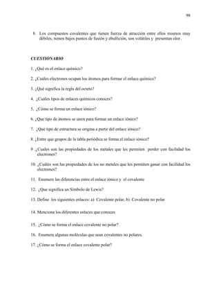 98
8. Los compuestos covalentes que tienen fuerza de atracción entre ellos mismos muy
débiles, tienen bajos puntos de fusión y ebullición, son volátiles y presentan olor.
CUESTIONARIO
1. ¿Qué es el enlace químico?
2. ¿Cuáles electrones ocupan los átomos para formar el enlace químico?
3. ¿Qué significa la regla del octeto?
4. ¿Cuáles tipos de enlaces químicos conoces?
5. ¿Cómo se forma un enlace iónico?
6. ¿Que tipo de átomos se unen para formar un enlace iónico?
7. ¿Qué tipo de estructura se origina a partir del enlace iónico?
8. ¿Entre que grupos de la tabla periódica se forma el enlace iónico?
9 .¿Cuales son las propiedades de los metales que les permiten perder con facilidad los
electrones?
10. ¿Cuáles son las propiedades de los no metales que les permiten ganar con facilidad los
electrones?
11. Enumere las diferencias entre el enlace iónico y el covalente
12. ¿Que significa un Símbolo de Lewis?
13. Define los siguientes enlaces: a) Covalente polar, b) Covalente no polar
14. Menciona los diferentes enlaces que conoces
15. ¿Cómo se forma el enlace covalente no polar?
16. Enumera algunas moléculas que sean covalentes no polares.
17. ¿Cómo se forma el enlace covalente polar?
 