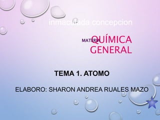 QUÍMICA
GENERAL
MATERIA
inmaculada concepcion
TEMA 1. ATOMO
ELABORO: SHARON ANDREA RUALES MAZO
 