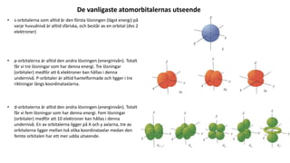 De vanligaste atomorbitalernas utseende
• s-orbitalerna som alltid är den första lösningen (lägst energi) på
varje huvudnivå är alltid sfäriska, och består av en orbital (dvs 2
elektroner)
• p-orbitalerna är alltid den andra lösningen (energinivån). Totalt
får vi tre lösningar som har denna energi. Tre lösningar
(orbitaler) medför att 6 elektroner kan hållas i denna
undernivå. P-orbitaler är alltid hantelformade och ligger i tre
riktningar längs koordinataxlarna.
• d-orbitalerna är alltid den andra lösningen (energinivån). Totalt
får vi fem lösningar som har denna energi. Fem lösningar
(orbitaler) medför att 10 elektroner kan hållas i denna
undernivå. En av orbitalerna ligger på X och y axlarna, tre av
orbitalerna ligger mellan två olika koordinataxlar medan den
femte orbitalen har ett mer udda utseende.
 