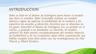 INTRODUCCION
Bohr se basó en el átomo de hidrógeno para hacer el modelo
que lleva su nombre. Bohr intentaba realizar un modelo
atómico capaz de explicar la estabilidad de la materia y los
espectros de emisión y absorción discretos que se observan en
los gases. Describió el átomo de hidrógeno con un protón en el
núcleo, y girando a su alrededor un electrón. El modelo
atómico de Bohr partía conceptualmente del modelo atómico
de Rutherford y de las incipientes ideas sobre cuantización que
habían surgido unos años antes con las investigaciones de Max
Planck y Albert Einstein.
 