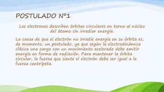 POSTULADO Nº1
Los electrones describen órbitas circulares en torno al núcleo
del átomo sin irradiar energía.
La causa de que el electrón no irradie energía en su órbita es,
de momento, un postulado, ya que según la electrodinámica
clásica una carga con un movimiento acelerado debe emitir
energía en forma de radiación. Para mantener la órbita
circular, la fuerza que siente el electrón debe ser igual a la
fuerza centrípeta.
 
