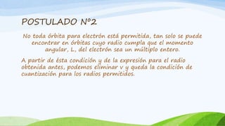 POSTULADO Nº2
No toda órbita para electrón está permitida, tan solo se puede
encontrar en órbitas cuyo radio cumpla que el momento
angular, L, del electrón sea un múltiplo entero.
A partir de ésta condición y de la expresión para el radio
obtenida antes, podemos eliminar v y queda la condición de
cuantización para los radios permitidos.
 