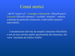 Cenni storici dal IV secolo a.C.  Leucippo  e  Democrito  (filosofi greci)  Lucrezio  (filosofo romano), i cosidetti ‘atomisti’:  materia costituita da particelle minuscole e indivisibili (atomòs= indivisibile).  Considerazioni derivate da semplici intuizioni filosofiche e non da una corretta analisi sperimentale dei fenomeni, che verra’ introdotta da Galileo Galilei 