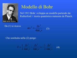 Modello di Bohr  Nel 1913 Bohr  sviluppa un modello partendo da: Rutherford + teoria quantistica maturata da Planck.  Da (1) si ricava: Che sostituita nella (2) porge:  (3) (4) 