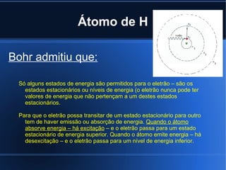 Átomo de H Bohr admitiu que: Só alguns estados de energia são permitidos para o eletrão – são os estados estacionários ou níveis de energia (o eletrão nunca pode ter valores de energia que não pertençam a um destes estados estacionários. Para que o eletrão possa transitar de um estado estacionário para outro tem de haver emissão ou absorção de energia. Quando o átomo absorve energia – há excitação – e o eletrão passa para um estado estacionário de energia superior. Quando o átomo emite energia – há desexcitação – e o eletrão passa para um nível de energia inferior.