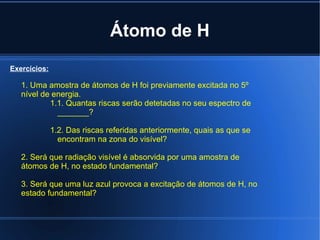 Átomo de H 1. Uma amostra de átomos de H foi previamente excitada no 5º nível de energia. 1.1. Quantas riscas serão detetadas no seu espectro de _______? 1.2. Das riscas referidas anteriormente, quais as que se encontram na zona do visível? 2. Será que radiação visível é absorvida por uma amostra de átomos de H, no estado fundamental? 3. Será que uma luz azul provoca a excitação de átomos de H, no estado fundamental? Exercícios: