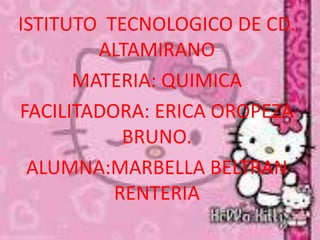 ISTITUTO TECNOLOGICO DE CD.
        ALTAMIRANO
      MATERIA: QUIMICA
FACILITADORA: ERICA OROPEZA
           BRUNO.
 ALUMNA:MARBELLA BELTRAN
          RENTERIA
 