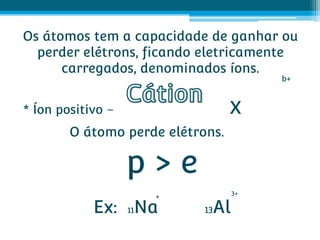Os átomos tem a capacidade de ganhar ou
  perder elétrons, ficando eletricamente
      carregados, denominados íons.
                                           b+



* Íon positivo –                  X
        O átomo perde elétrons.

                   p>e
                                      3+
                    +
            Ex: 11Na        13   Al
 