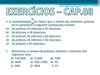 56
7. A representação 26 Fe indica que o átomo do elemento químico
     ferro apresenta a seguinte composição nuclear:
a) 26 prótons, 20 elétrons e 30 nêutrons.
b) 26 elétrons e 30 nêutrons.
c) 26 prótons, 26 elétrons e 56 nêutrons.
d) 26 prótons, 26 elétrons e 30 nêutrons.
e) 26 prótons e 30 nêutrons.

1.    Determine o número de prótons, elétrons e nêutrons dos
      seguintes íons:
     a) Fe(CN)6     d) Cr2O7     g) H3O
     b) NO3         e) H3C-COO h) Sn
     c) SO4         f) NH4        i) Fe
 