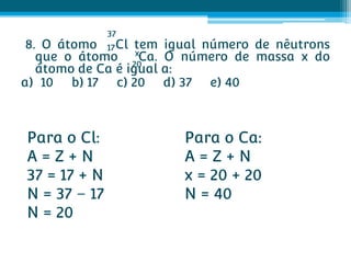 37
 8. O átomo 17 Cl tem igual número de nêutrons
   que o átomo xCa. O número de massa x do
                  20
   átomo de Ca é igual a:
a) 10 b) 17 c) 20 d) 37 e) 40



Para o Cl:              Para o Ca:
A=Z+N                   A=Z+N
37 = 17 + N             x = 20 + 20
N = 37 – 17             N = 40
N = 20
 