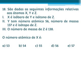 18. São dadas as seguintes informações relativas
     aos átomos X, Y e Z.
I. X é isóbaro de Y e isótono de Z.
II. Y tem número atômico 56, número de massa
     137 e é isótopo de Z.
III. O número de massa de Z é 138.

O número atômico de X é:

a) 53     b) 54     c) 55     d) 56      e) 57
 