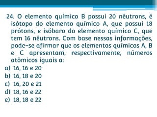 24. O elemento químico B possui 20 nêutrons, é
  isótopo do elemento químico A, que possui 18
  prótons, e isóbaro do elemento químico C, que
  tem 16 nêutrons. Com base nessas informações,
  pode-se afirmar que os elementos químicos A, B
  e C apresentam, respectivamente, números
  atômicos iguais a:
a) 16, 16 e 20
b) 16, 18 e 20
c) 16, 20 e 21
d) 18, 16 e 22
e) 18, 18 e 22
 