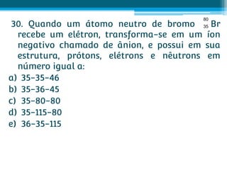 80
 30. Quando um átomo neutro de bromo 35 Br
  recebe um elétron, transforma-se em um íon
  negativo chamado de ânion, e possui em sua
  estrutura, prótons, elétrons e nêutrons em
  número igual a:
a) 35-35-46
b) 35-36-45
c) 35-80-80
d) 35-115-80
e) 36-35-115
 