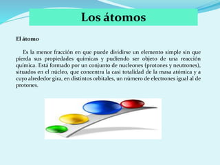 Los átomos
El átomo
Es la menor fracción en que puede dividirse un elemento simple sin que
pierda sus propiedades químicas...
