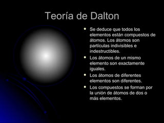 Teoría de DaltonTeoría de Dalton
 Se deduce que todos losSe deduce que todos los
elementos están compuestos deelementos están compuestos de
átomos. Los átomos sonátomos. Los átomos son
partículas indivisibles epartículas indivisibles e
indestructibles.indestructibles.
 Los átomos de un mismoLos átomos de un mismo
elemento son exactamenteelemento son exactamente
iguales.iguales.
 Los átomos de diferentesLos átomos de diferentes
elementos son diferentes.elementos son diferentes.
 Los compuestos se forman porLos compuestos se forman por
la unión de átomos de dos ola unión de átomos de dos o
más elementos.más elementos.
 