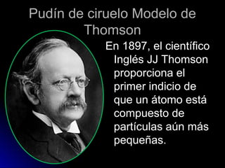 Pudín de ciruelo Modelo dePudín de ciruelo Modelo de
ThomsonThomson
En 1897, el científicoEn 1897, el científico
Inglés JJ ThomsonInglés JJ Thomson
proporciona elproporciona el
primer indicio deprimer indicio de
que un átomo estáque un átomo está
compuesto decompuesto de
partículas aún máspartículas aún más
pequeñas.pequeñas.
 