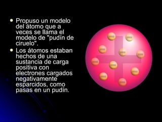  Propuso un modeloPropuso un modelo
del átomo que adel átomo que a
veces se llama elveces se llama el
modelo de "pudín demodelo de "pudín de
ciruelo".ciruelo".
 Los átomos estabanLos átomos estaban
hechos de unahechos de una
sustancia de cargasustancia de carga
positiva conpositiva con
electrones cargadoselectrones cargados
negativamentenegativamente
esparcidos, comoesparcidos, como
pasas en un pudín.pasas en un pudín.
 