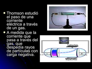  Thomson estudióThomson estudió
el paso de unael paso de una
corrientecorriente
eléctrica a travéseléctrica a través
de un gas.de un gas.
 A medida que laA medida que la
corriente quecorriente que
pasa a través delpasa a través del
gas, quegas, que
despedía rayosdespedía rayos
de partículas conde partículas con
carga negativa.carga negativa.
 