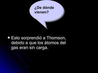  Esto sorprendió a Thomson,Esto sorprendió a Thomson,
debido a que los átomos deldebido a que los átomos del
gas eran sin carga.gas eran sin carga.
¿De dónde
vienen?
 