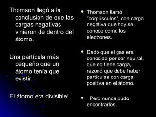 Thomson llegó a laThomson llegó a la
conclusión de que lasconclusión de que las
cargas negativascargas negativas
vinieron de dentro delvinieron de dentro del
átomo.átomo.
Una partícula másUna partícula más
pequeño que unpequeño que un
átomo tenía queátomo tenía que
existir.existir.
El átomo era divisible!El átomo era divisible!
 Thomson llamóThomson llamó
"corpúsculos", con carga"corpúsculos", con carga
negativa que hoy senegativa que hoy se
conoce como losconoce como los
electrones.electrones.
 Dado que el gas eraDado que el gas era
conocido por ser neutral,conocido por ser neutral,
que no tiene carga,que no tiene carga,
razonó que debe haberrazonó que debe haber
partículas con cargapartículas con carga
positiva en el átomo.positiva en el átomo.
 Pero nunca pudoPero nunca pudo
encontrarlos.encontrarlos.
 