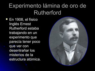 Experimento lámina de oro deExperimento lámina de oro de
RutherfordRutherford
 En 1908, el físicoEn 1908, el físico
Inglés ErnestInglés Ernest
Rutherford estabaRutherford estaba
trabajando en untrabajando en un
experimento queexperimento que
parecía tener pocoparecía tener poco
que ver conque ver con
desentrañar losdesentrañar los
misterios de lamisterios de la
estructura atómica.estructura atómica.
 