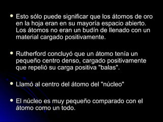  Esto sólo puede significar que los átomos de oroEsto sólo puede significar que los átomos de oro
en la hoja eran en su mayoría espacio abierto.en la hoja eran en su mayoría espacio abierto.
Los átomos no eran un budín de llenado con unLos átomos no eran un budín de llenado con un
material cargado positivamente.material cargado positivamente.
 Rutherford concluyó que un átomo tenía unRutherford concluyó que un átomo tenía un
pequeño centro denso, cargado positivamentepequeño centro denso, cargado positivamente
que repelió su carga positiva "balas".que repelió su carga positiva "balas".
 Llamó al centro del átomo del "núcleo"Llamó al centro del átomo del "núcleo"
 El núcleo es muy pequeño comparado con elEl núcleo es muy pequeño comparado con el
átomo como un todo.átomo como un todo.
 