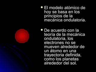  El modelo atómico deEl modelo atómico de
hoy se basa en loshoy se basa en los
principios de laprincipios de la
mecánica ondulatoria.mecánica ondulatoria.
 De acuerdo con laDe acuerdo con la
teoría de la mecánicateoría de la mecánica
ondulatoria, losondulatoria, los
electrones no seelectrones no se
mueven alrededor demueven alrededor de
un átomo en unaun átomo en una
trayectoria definida,trayectoria definida,
como los planetascomo los planetas
alrededor del sol.alrededor del sol.
 