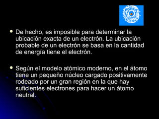  De hecho, es imposible para determinar laDe hecho, es imposible para determinar la
ubicación exacta de un electrón. La ubicaciónubicación exacta de un electrón. La ubicación
probable de un electrón se basa en la cantidadprobable de un electrón se basa en la cantidad
de energía tiene el electrón.de energía tiene el electrón.
 Según el modelo atómico moderno, en el átomoSegún el modelo atómico moderno, en el átomo
tiene un pequeño núcleo cargado positivamentetiene un pequeño núcleo cargado positivamente
rodeado por un gran región en la que hayrodeado por un gran región en la que hay
suficientes electrones para hacer un átomosuficientes electrones para hacer un átomo
neutral.neutral.
 
