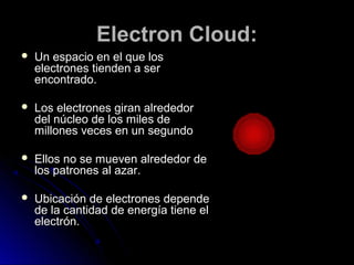 Electron Cloud:Electron Cloud:
 Un espacio en el que losUn espacio en el que los
electrones tienden a serelectrones tienden a ser
encontrado.encontrado.
 Los electrones giran alrededorLos electrones giran alrededor
del núcleo de los miles dedel núcleo de los miles de
millones veces en un segundomillones veces en un segundo
 Ellos no se mueven alrededor deEllos no se mueven alrededor de
los patrones al azar.los patrones al azar.
 Ubicación de electrones dependeUbicación de electrones depende
de la cantidad de energía tiene elde la cantidad de energía tiene el
electrón.electrón.
 