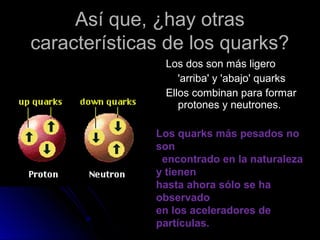 Así que, ¿hay otrasAsí que, ¿hay otras
características de los quarks?características de los quarks?
Los dos son más ligeroLos dos son más ligero
'arriba' y 'abajo' quarks'arriba' y 'abajo' quarks
Ellos combinan para formarEllos combinan para formar
protones y neutrones.protones y neutrones.
Los quarks más pesados no
son
encontrado en la naturaleza
y tienen
hasta ahora sólo se ha
observado
en los aceleradores de
partículas.
 