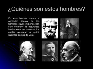 ¿Quiénes son estos hombres?¿Quiénes son estos hombres?
En esta lección, vamos a
aprender acerca de los
hombres cuyas misiones han
sido entender la naturaleza
fundamental del universo, los
cuales ayudaran a definir
nuestros puntos de vista.
 