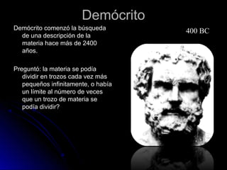 DemócritoDemócrito
Demócrito comenzó la búsquedaDemócrito comenzó la búsqueda
de una descripción de lade una descripción de la
materia hace más de 2400materia hace más de 2400
años.años.
Preguntó: la materia se podíaPreguntó: la materia se podía
dividir en trozos cada vez másdividir en trozos cada vez más
pequeños infinitamente, o habíapequeños infinitamente, o había
un límite al número de vecesun límite al número de veces
que un trozo de materia seque un trozo de materia se
podía dividir?podía dividir?
400 BC
 