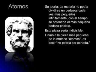 AtomosAtomos Su teoría: La materia no podíaSu teoría: La materia no podía
dividirse en pedazos cadadividirse en pedazos cada
vez más pequeñosvez más pequeños
infinitamente, con el tiempoinfinitamente, con el tiempo
se obtendría el más pequeñose obtendría el más pequeño
pedazo posible.pedazo posible.
Esta pieza sería indivisible.Esta pieza sería indivisible.
Llamó a la pieza más pequeñaLlamó a la pieza más pequeña
de la materia "átomos", esde la materia "átomos", es
decir "no podría ser cortada."decir "no podría ser cortada."
 