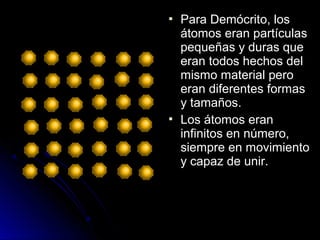  Para Demócrito, losPara Demócrito, los
átomos eran partículasátomos eran partículas
pequeñas y duras quepequeñas y duras que
eran todos hechos deleran todos hechos del
mismo material peromismo material pero
eran diferentes formaseran diferentes formas
y tamaños.y tamaños.
 Los átomos eranLos átomos eran
infinitos en número,infinitos en número,
siempre en movimientosiempre en movimiento
y capaz de unir.y capaz de unir.
 