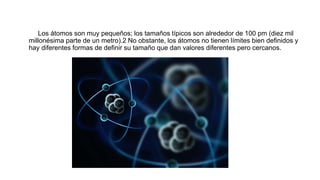 Los átomos son muy pequeños; los tamaños típicos son alrededor de 100 pm (diez mil
millonésima parte de un metro).2 No obstante, los átomos no tienen límites bien definidos y
hay diferentes formas de definir su tamaño que dan valores diferentes pero cercanos.
 
