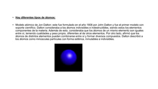 • Hay diferentes tipos de átomos:
• Modelo atómico de Jon Dalton: este fue formulado en el año 1808 por John Dalton y fue el primer modelo con
soporte científico. Dalton consideraba a los átomos indivisibles e indestructibles, siendo estos los elementos
componentes de la materia. Además de esto, consideraba que los átomos de un mismo elemento son iguales
entre sí, teniendo cualidades y peso propio, diferentes al de otros elementos. Por otro lado, afirmó que los
átomos de distintos elementos pueden combinarse entre sí y formar diversos compuestos. Dalton describió a
los átomos como minúsculas partículas con forma esférica, inmutables e indivisibles.
 